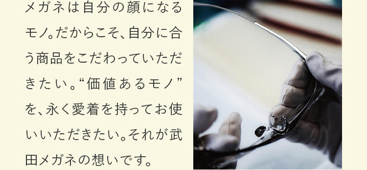 メガネは自分の顔になるモノ。だからこそ、自分に合う商品をこだわっていただきたい。“価値あるモノ”を、永く愛着を持ってお使いいただきたい。それが武田メガネの想いです。
