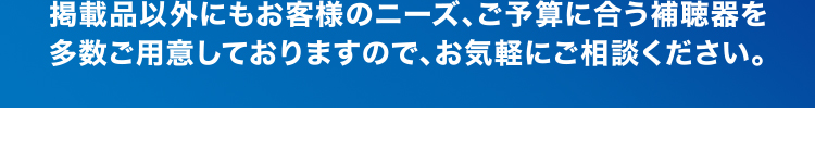 掲載品以外にもお客さmのニーズ、ご予算に合う補聴器を多数ご用意しておりますので、お気軽にご相談ください。