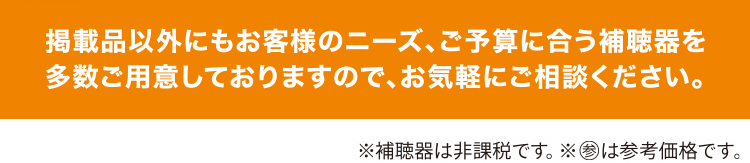 掲載品以外にもお客様のニーズ、ご予算に合う補聴器を多数ご用意しておりますので、お気軽にご相談ください。