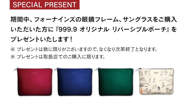 期間中、フォーナインズの眼鏡フレーム、サングラスをご購入いただいた方に『999.9オリジナルリバーシブルポーチ』をプレゼントいたします！