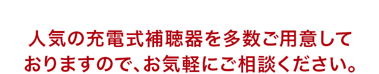 人気の充電式補聴器を多数ご用意しておりますので、お気軽にご相談ください。