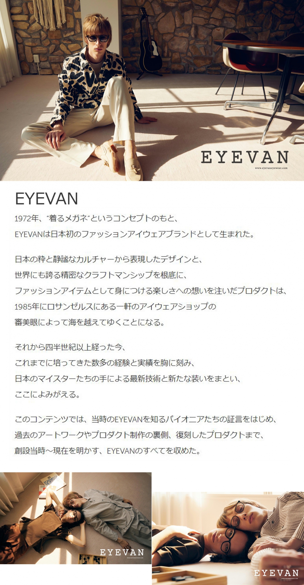 【EYEVAN】1972年、 "着るメガネ”というコンセプトのもと、EYEVANは日本初のファッションアイウェアブランドとして生まれた。
日本の粋と静謐なカルチャーから表現したデザインと、世界にも誇る精密なクラフトマンシップを根底に、ファッションアイテムとして身につける楽しさへの想いを注いだプロダクトは、1985年にロサンゼルスにある一軒のアイウェアショップの審美眼によって海を越えてゆくことになる。
それから四半世紀以上経った今、これまでに培ってきた数多の経験と実績を胸に刻み、日本のマイスターたちの手による最新技術と新たな装いをまとい、ここによみがえる。このコンテンツでは、当時のEYEVANを知るパイオニアたちの証言をはじめ、 過去のアートワークやプロダクト制作の裏側、 復刻したプロダクトまで、創設当時〜現在を明かす、 EYEVANのすべてを収めた。