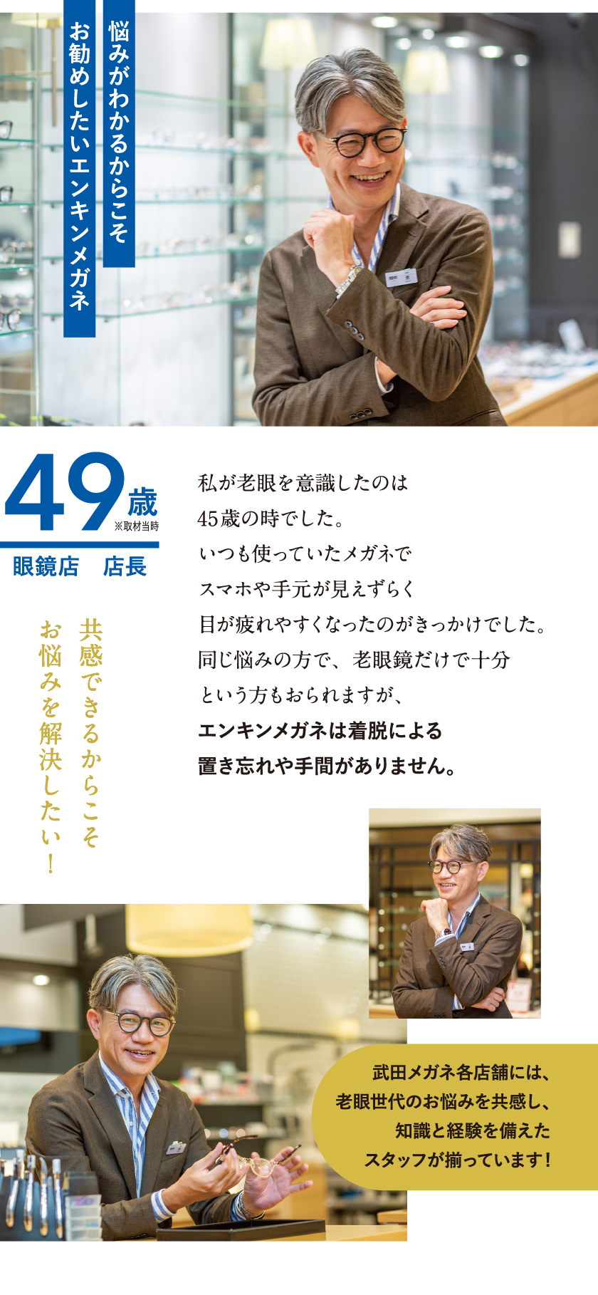 【悩みがわかるからこそお勧めしたいエンキンメガネ】49歳 眼鏡店 店長
私が老眼を意識したのは45歳の時でした。いつも使っていたメガネでスマホや手元が見えづらく目が疲れやすくなったのがきっかけでした。同じ悩みの方で、老眼鏡だけで十分という方もおられますが、エンキンメガネは着脱による置き忘れや手間がありません。