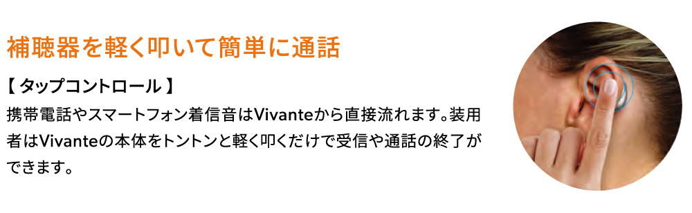 補聴器を軽く叩いて簡単に通話【タップコントロール】携帯電話やスマートフォン着信音はVivanteから直接流れます。 装用者はVivanteの本体をトントンと軽く叩くだけで受信や通話の終了ができます。